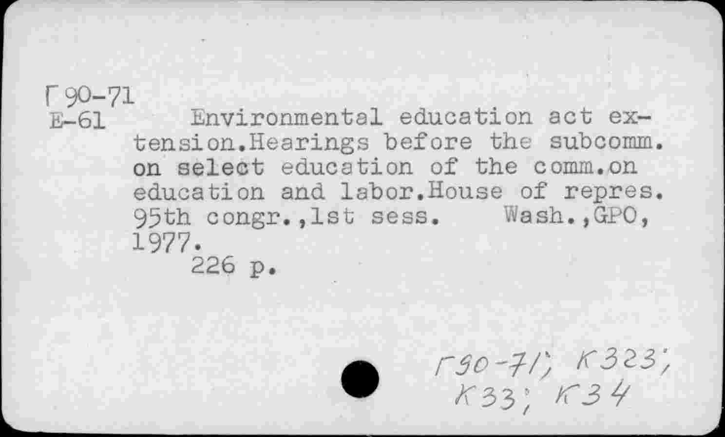 ﻿r90-71
E-61 Environmental education act ex-ten si on. Hearings before the subcomm, on select education of the comm.on education and labor.House of repres. 95th congr.,1st sess. Wash.,GPO, 1977.
226 p.
rso-l-/',
Z'33;